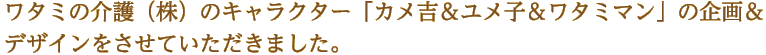 ワタミの介護（株）のキャラクター「カメ吉＆ユメ子＆ワタミマン」の企画＆デザインをさせていただきました。