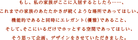 もし、私の家族がここに入居するとしたら……、これまでの家族のあたたかさが続くような場所であってほしい、機能的であると同時にエレガント（優雅）であること、そして、そこにいるだけでホッとする空間であってほしい、そう思って企画、デザインをさせていただきました。