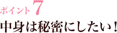 ポイント7 中身は秘密にしたい！