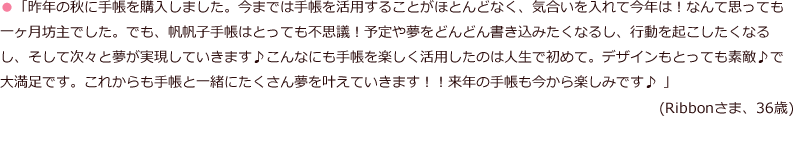 「昨年の秋に手帳を購入しました。今までは手帳を活用することがほとんどなく、気合いを入れて今年は！なんて思っても一ヶ月坊主でした。でも、帆帆子手帳はとっても不思議！予定や夢をどんどん書き込みたくなるし、行動を起こしたくなるし、そして次々と夢が実現していきます♪こんなにも手帳を楽しく活用したのは人生で初めて。デザインもとっても素敵♪で大満足です。これからも手帳と一緒にたくさん夢を叶えていきます！！来年の手帳も今から楽しみです♪ 」(Ribbonさま、36歳)