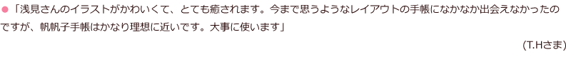 「浅見さんのイラストがかわいくて、とても癒されます。今まで思うようなレイアウトの手帳になかなか出会えなかったのですが、帆帆子手帳はかなり理想に近いです。大事に使います」(T.Hさま)