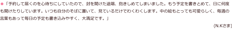 「予約して届くのを心待ちにしていたので、封を開けた途端、抱きしめてしまいました。もう予定を書きとめて、日に何度も開けたりしています。いつも自分のそばに置いて、見ているだけでわくわくします。中の絵もとっても可愛らしく、毎週の言葉もあって毎日の予定も書き込みやすく、大満足です。」(N.Kさま)