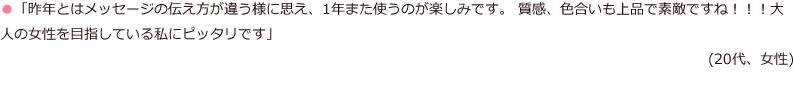 「昨年とはメッセージの伝え方が違う様に思え、1年また使うのが楽しみです。質感、色合いも上品で素敵ですね！！！大人の女性を目指している私にピッタリです」(20代、女性)