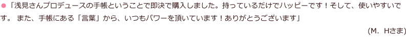 「浅見さんプロデュースの手帳ということで即決で購入しました。持っているだけでハッピーです！そして、使いやすいです。 また、手帳にある「言葉」から、いつもパワーを頂いています！ありがとうございます」(M．Hさま)