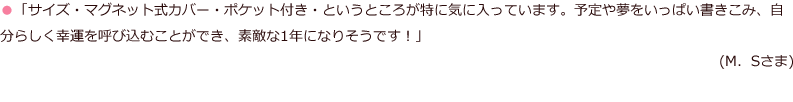 「サイズ・マグネット式カバー・ポケット付き・というところが特に気に入っています。予定や夢をいっぱい書きこみ、自分らしく幸運を呼び込むことができ、素敵な1年になりそうです！」(M．Sさま)