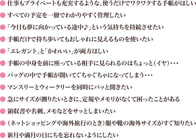 ●仕事もプライベートも充実するような、使うだけでワクワクする手帳がほしい ●すべての予定を一冊でわかりやすく管理したい ●「今日も夢に向かっている途中♪」という気持ちを持続させたい ●手帳だけで持ち歩いてもおしゃれに見えるものを使いたい ●「エレガント」と「かわいい」が両方ほしい ●手帳の中身を前に座っている相手に見られるのはちょっと（イヤ）・・・ ●バッグの中で手帳が開いてぐちゃぐちゃになってしまう・・・ ●マンスリーとウィークリーを同時にパッと開きたい ●急にサイズが測りたいときに、定規やメモリがなくて困ったことがある ●領収書や名刺、メモなどをサッとしまいたい ●（ネットショッピングや海外旅行のとき）服や靴の海外サイズがすぐ知りたい ●新月や満月の日にちを忘れないようにしたい