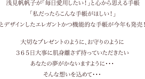 浅見帆帆子が「毎日愛用したい！」と心から思える手帳「私だったらこんな手帳がほしい！」とデザインしたエレガントかつ機能的な手帳が今年も発売！　大切なプレゼントのように、お守りのように３６５日大事に肌身離さず持っていただきたい あなたの夢がかないますように・・・そんな想いを込めて・・・