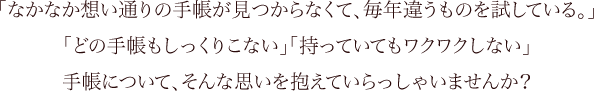 「なかなか想い通りの手帳が見つからなくて、毎年違うものを試している。」「どの手帳もしっくりこない」「持っていてもワクワクしない」手帳について、そんな思いを抱えていらっしゃいませんか？