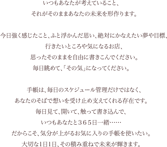 いつもあなたが考えていること、それがそのままあなたの未来を形作ります。今日強く感じたこと、ふと浮かんだ思い、絶対にかなえたい夢や目標、行きたいところや気になるお店、思ったそのままを自由に書きこんでください。毎日眺めて、「その気」になってください。手帳は、毎日のスケジュール管理だけではなく、あなたのそばで想いを受け止め支えてくれる存在です。毎日見て、開いて、触って書き込んで、いつもあなたと３６５日一緒……だからこそ、気分が上がるお気に入りの手帳を使いたい。大切な1日1日、その積み重ねで未来が輝きます。