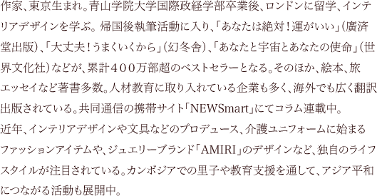 作家、東京生まれ。青山学院大学国際政経学部卒業後、ロンドンに留学、インテリアデザインを学ぶ。 帰国後執筆活動に入り、「あなたは絶対！運がいい」（廣済堂出版）、「大丈夫！うまくいくから」（幻冬舎）、「あなたと宇宙とあなたの使命」（世界文化社）などが、累計４００万部超のベストセラーとなる。そのほか、絵本、旅エッセイなど著書多数。人材教育に取り入れている企業も多く、海外でも広く翻訳出版されている。共同通信の携帯サイト「NEWSmart」にてコラム連載中。近年、インテリアデザインや文具などのプロデュース、介護ユニフォームに始まるファッションアイテムや、ジュエリーブランド「AMIRI」のデザインなど、独自のライフスタイルが注目されている。カンボジアでの里子や教育支援を通して、アジア平和につながる活動も展開中。