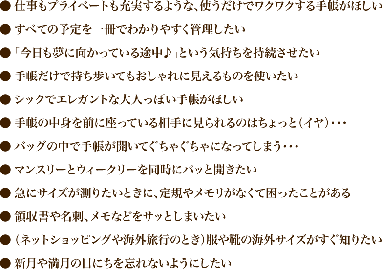 ●仕事もプライベートも充実するような、使うだけでワクワクする手帳がほしい ●すべての予定を一冊でわかりやすく管理したい ●「今日も夢に向かっている途中♪」という気持ちを持続させたい ●手帳だけで持ち歩いてもおしゃれに見えるものを使いたい ●シックでエレガントな大人っぽい手帳がほしい ●手帳の中身を前に座っている相手に見られるのはちょっと（イヤ）・・・ ●バッグの中で手帳が開いてぐちゃぐちゃになってしまう・・・ ●マンスリーとウィークリーを同時にパッと開きたい ●急にサイズが測りたいときに、定規やメモリがなくて困ったことがある ●領収書や名刺、メモなどをサッとしまいたい ●（ネットショッピングや海外旅行のとき）服や靴の海外サイズがすぐ知りたい ●新月や満月の日にちを忘れないようにしたい