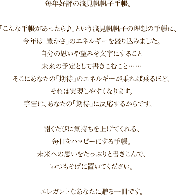 毎年好評の浅見帆帆子手帳。「こんな手帳があったら♪」という浅見帆帆子の理想の手帳に、今年は「豊かさ」のエネルギーを盛り込みました。自分の思いや望みを文字にすること　未来の予定として書きこむこと……そこにあなたの「期待」のエネルギーが乗れば乗るほど、それは実現しやすくなります。宇宙は、あなたの「期待」に反応するからです。開くたびに気持ちを上げてくれる、毎日をハッピーにする手帳。未来への思いをたっぷりと書きこんで、いつもそばに置いてください。エレガントなあなたに贈る一冊です。