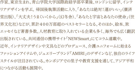 作家、東京生まれ。青山学院大学国際政経学部卒業後、ロンドンに留学、インテリアデザインを学ぶ。 帰国後執筆活動に入り、「あなたは絶対！運がいい」（廣済堂出版）、「大丈夫！うまくいくから」（幻冬舎）、「あなたと宇宙とあなたの使命」（世界文化社）などが、累計４００万部超のベストセラーとなる。そのほか、絵本、旅エッセイなど著書多数。人材教育に取り入れている企業も多く、海外でも広く翻訳出版されている。共同通信の携帯サイト「NEWSmart」にてコラム連載中。近年、インテリアデザインや文具などのプロデュース、介護ユニフォームに始まるファッションアイテムや、ジュエリーブランド「AMIRI」のデザインなど、独自のライフスタイルが注目されている。カンボジアでの里子や教育支援を通して、アジア平和につながる活動も展開中。